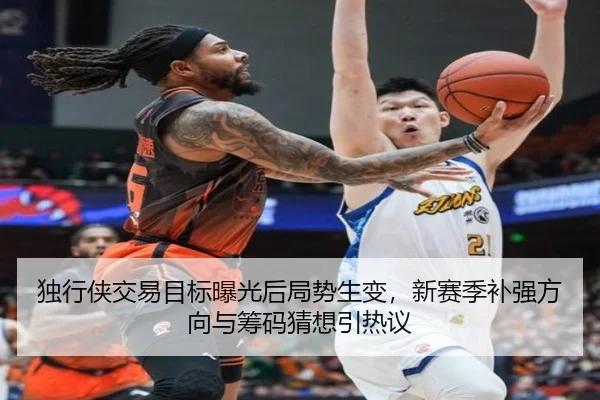 独行侠交易目标曝光后局势生变，新赛季补强方向与筹码猜想引热议